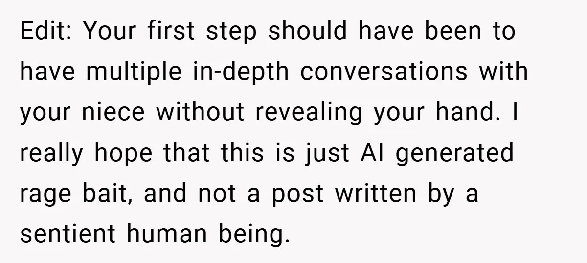 Edit: Your first step should have been to have multiple in-depth conversations with your niece without revealing your hand. I really hope that this is just AI generated rage bait,...