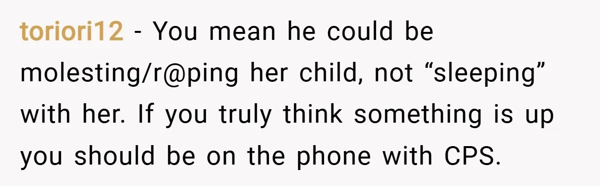 toriori12 − You mean he could be molesting/r@ping her child, not “sleeping” with her. If you truly think something is up you should be on the phone with CPS.