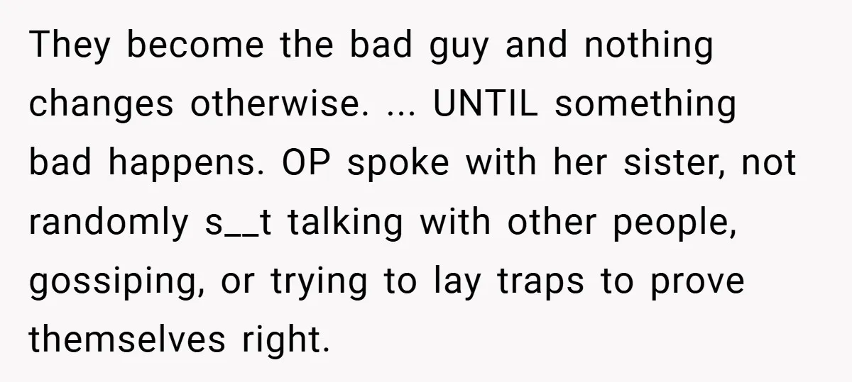 They become the bad guy and nothing changes otherwise. ... UNTIL something bad happens. OP spoke with her sister, not randomly s__t talking with other people, gossiping, or trying to...