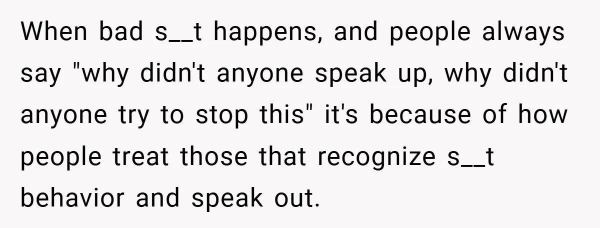 When bad s__t happens, and people always say "why didn't anyone speak up, why didn't anyone try to stop this" it's because of how people treat those that recognize s__t...