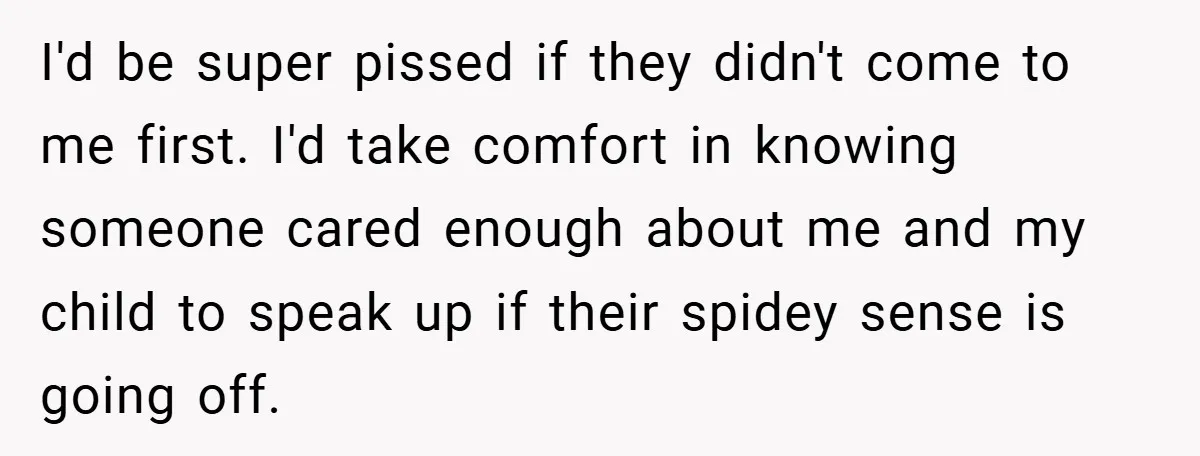 I'd be super pissed if they didn't come to me first. I'd take comfort in knowing someone cared enough about me and my child to speak up if their spidey...