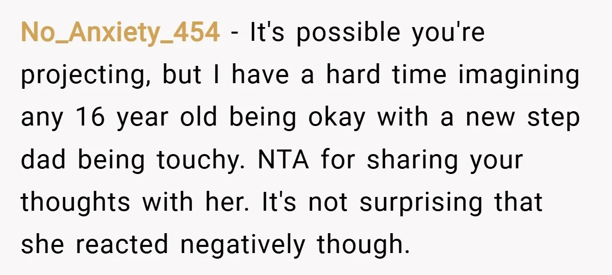 No_Anxiety_454 − It's possible you're projecting, but I have a hard time imagining any 16 year old being okay with a new step dad being touchy. NTA for sharing your...