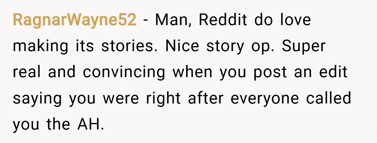 RagnarWayne52 − Man, Reddit do love making its stories. Nice story op. Super real and convincing when you post an edit saying you were right after everyone called you the...
