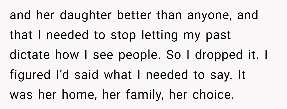 and her daughter better than anyone, and that I needed to stop letting my past dictate how I see people. So I dropped it. I figured I’d said what I...