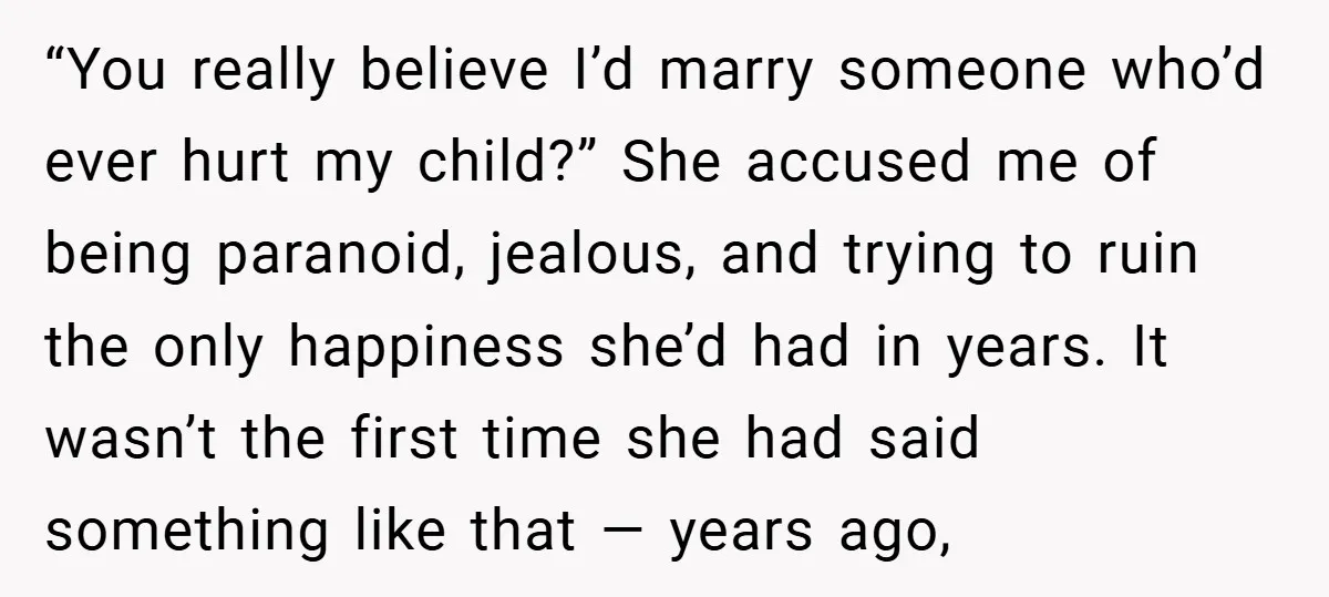 “You really believe I’d marry someone who’d ever hurt my child?” She accused me of being paranoid, jealous, and trying to ruin the only happiness she’d had in years. It...