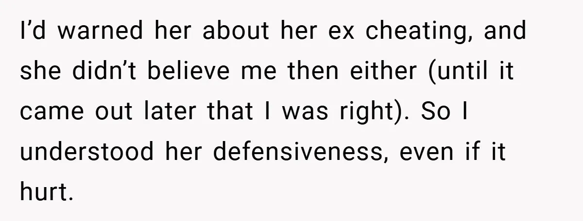 I’d warned her about her ex cheating, and she didn’t believe me then either (until it came out later that I was right). So I understood her defensiveness, even if...