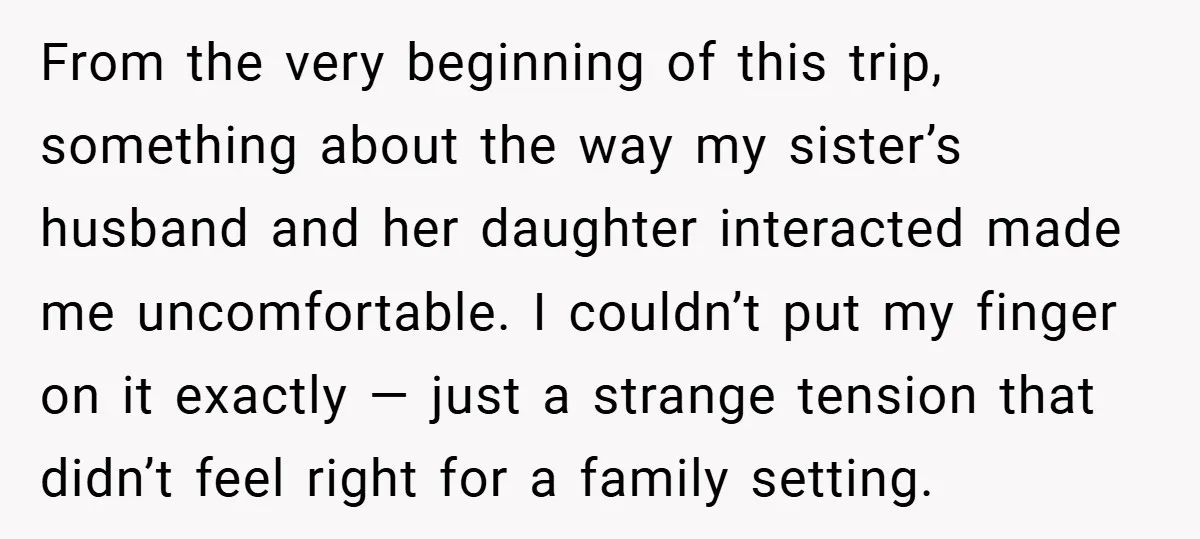 From the very beginning of this trip, something about the way my sister’s husband and her daughter interacted made me uncomfortable. I couldn’t put my finger on it exactly —...