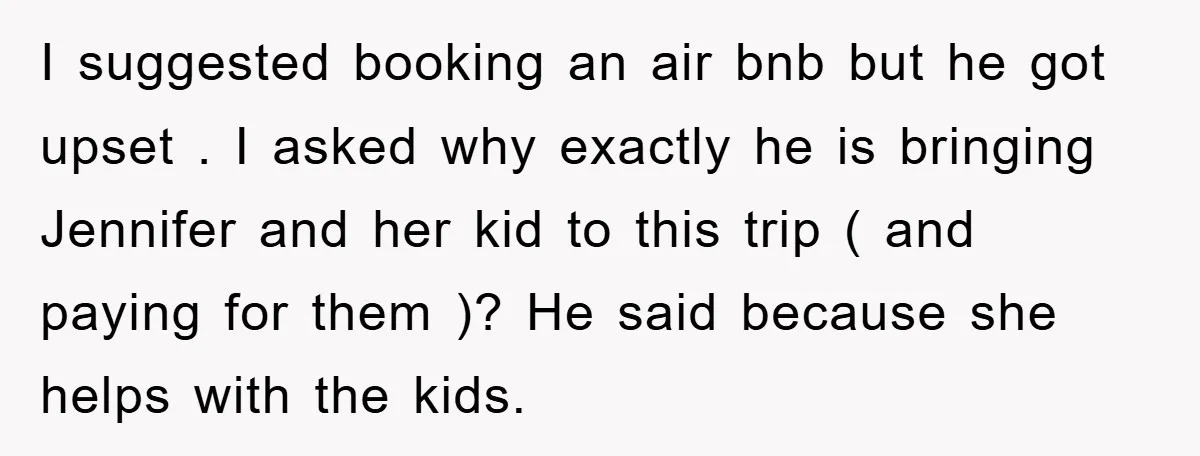 I suggested booking an air bnb but he got upset . I asked why exactly he is bringing Jennifer and her kid to this trip ( and paying for them...