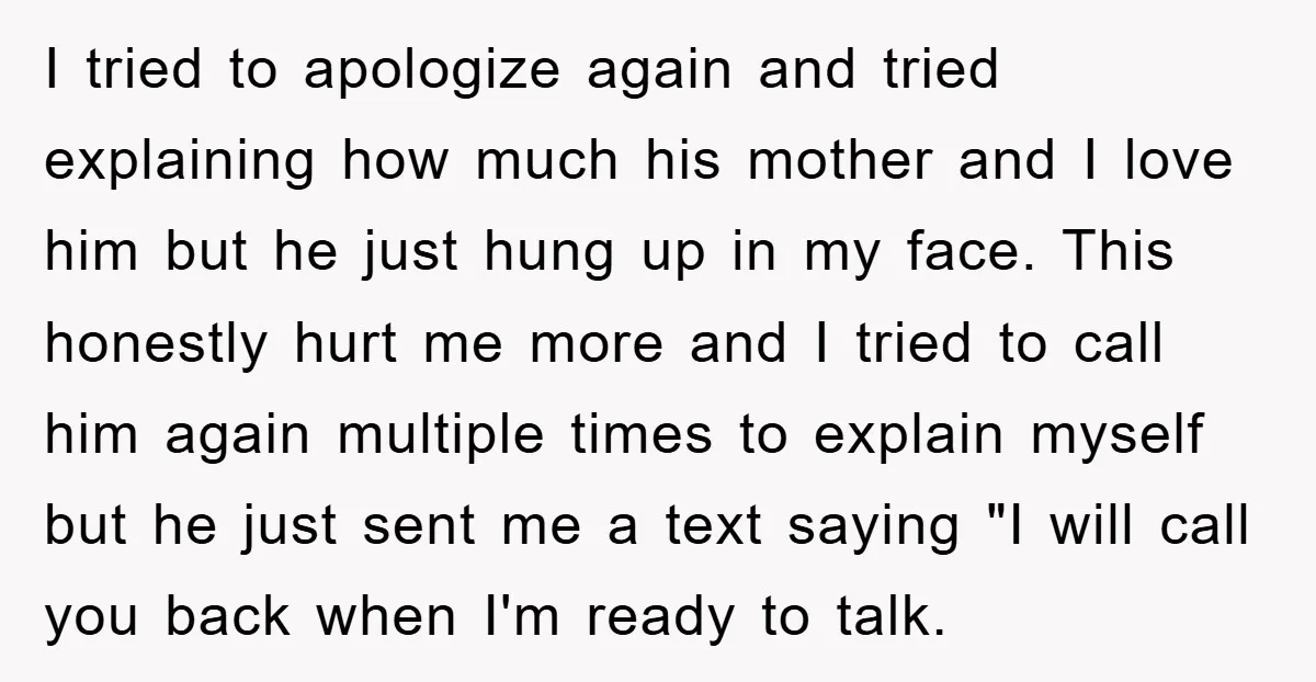 I tried to apologize again and tried explaining how much his mother and I love him but he just hung up in my face. This honestly hurt me more and...