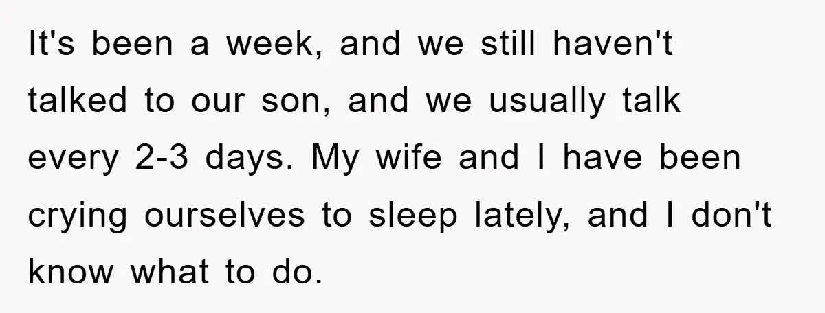 It's been a week, and we still haven't talked to our son, and we usually talk every 2-3 days. My wife and I have been crying ourselves to sleep lately,...
