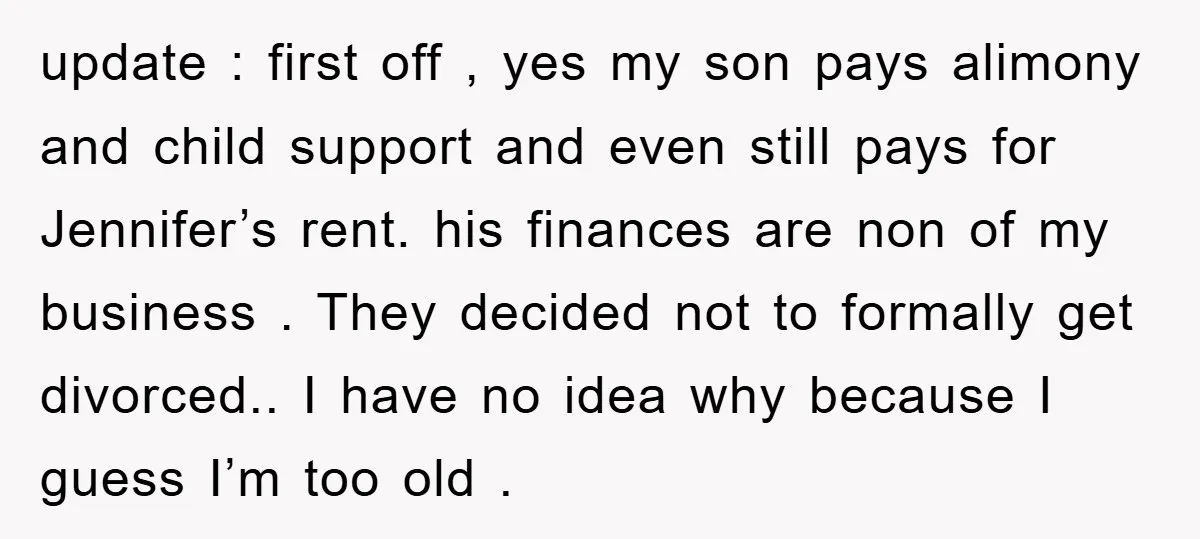 update : first off , yes my son pays alimony and child support and even still pays for Jennifer’s rent. his finances are non of my business . They decided...