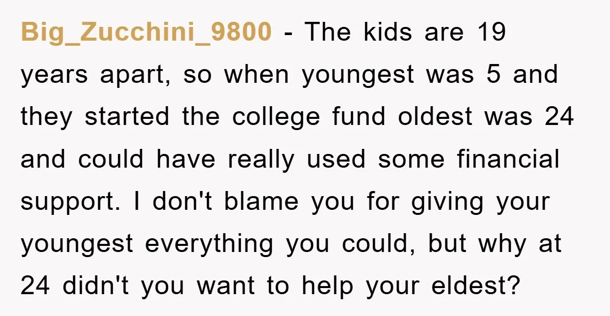 Big_Zucchini_9800 − The kids are 19 years apart, so when youngest was 5 and they started the college fund oldest was 24 and could have really used some financial support....
