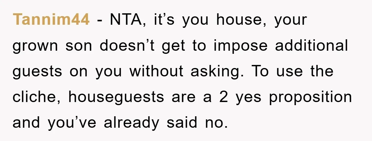 Tannim44 − NTA, it’s you house, your grown son doesn’t get to impose additional guests on you without asking. To use the cliche, houseguests are a 2 yes proposition and...
