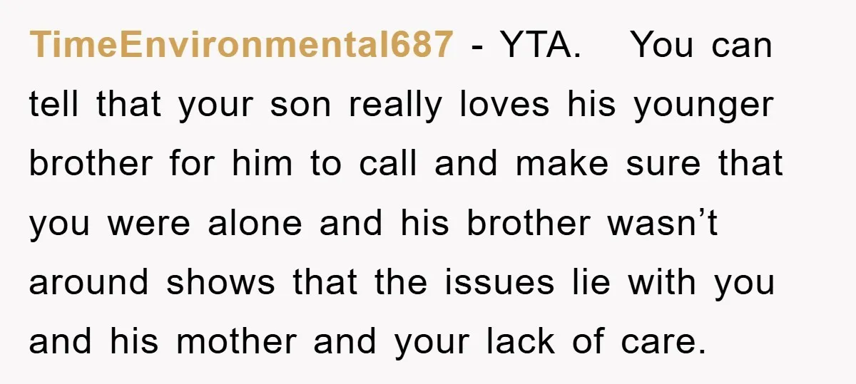 TimeEnvironmental687 − YTA. You can tell that your son really loves his younger brother for him to call and make sure that you were alone and his brother wasn’t around...
