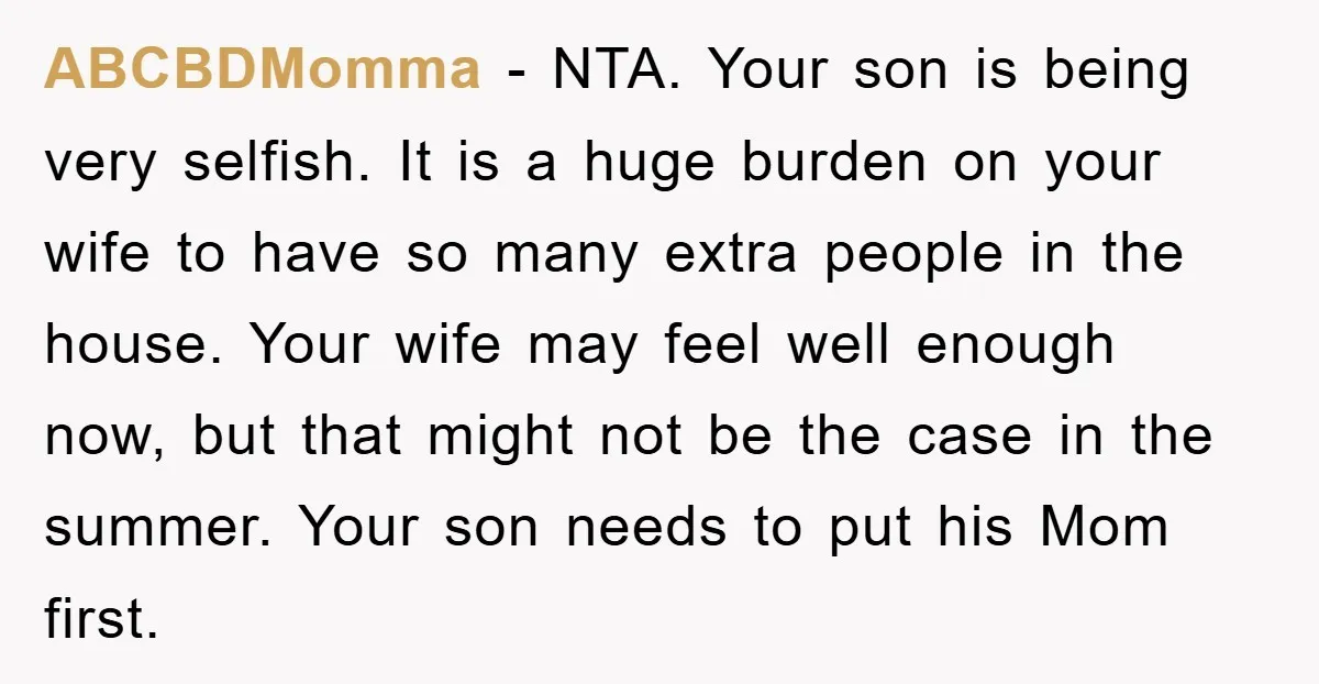 ABCBDMomma − NTA. Your son is being very selfish. It is a huge burden on your wife to have so many extra people in the house. Your wife may feel...
