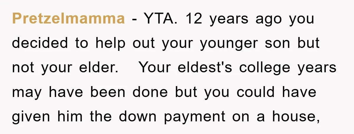 Pretzelmamma − YTA. 12 years ago you decided to help out your younger son but not your elder. Your eldest's college years may have been done but you could have...