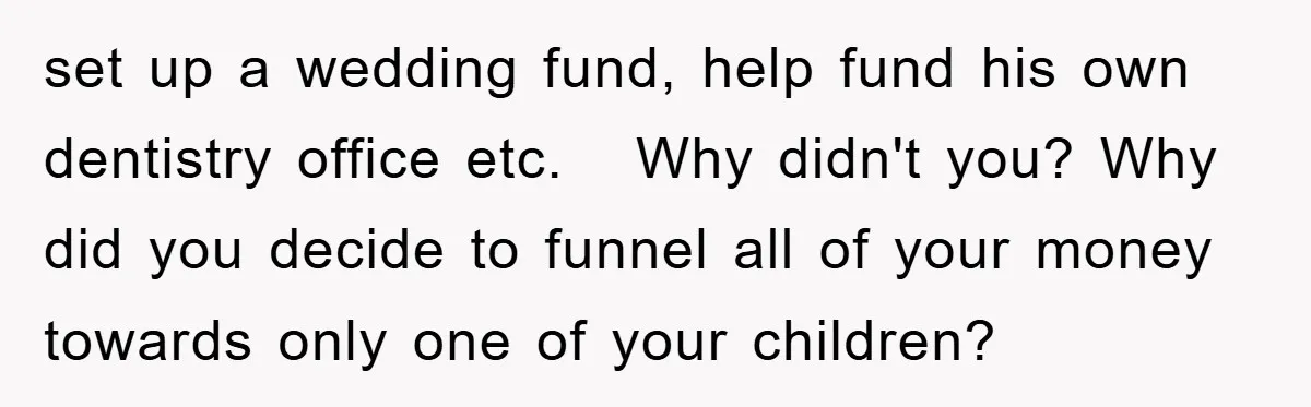 set up a wedding fund, help fund his own dentistry office etc. Why didn't you? Why did you decide to funnel all of your money towards only one of your...