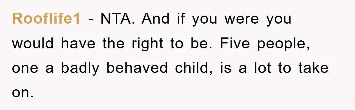 Rooflife1 − NTA. And if you were you would have the right to be. Five people, one a badly behaved child, is a lot to take on.