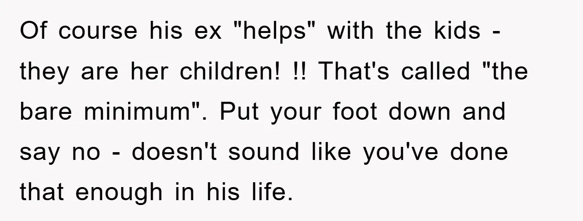 Of course his ex "helps" with the kids - they are her children! !! That's called "the bare minimum". Put your foot down and say no - doesn't sound like...