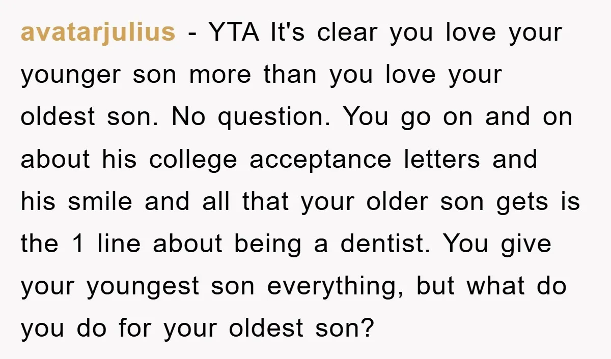 avatarjulius − YTA It's clear you love your younger son more than you love your oldest son. No question. You go on and on about his college acceptance letters and...