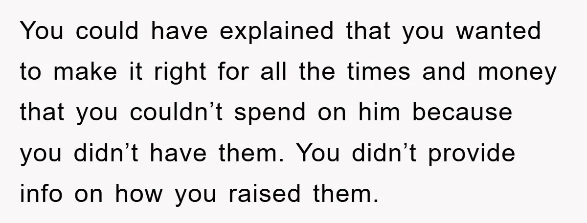 You could have explained that you wanted to make it right for all the times and money that you couldn’t spend on him because you didn’t have them. You didn’t...