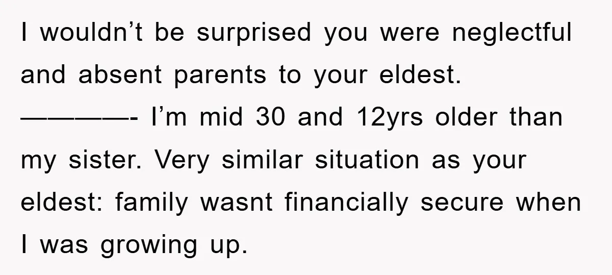 I wouldn’t be surprised you were neglectful and absent parents to your eldest. ————- I’m mid 30 and 12yrs older than my sister. Very similar situation as your eldest: family...