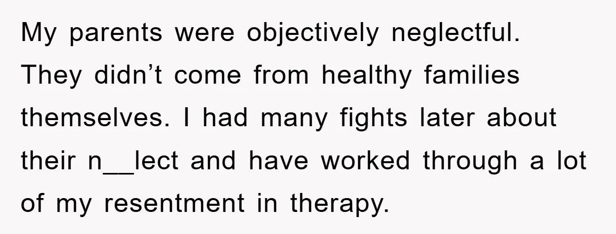 My parents were objectively neglectful. They didn’t come from healthy families themselves. I had many fights later about their n__lect and have worked through a lot of my resentment in...