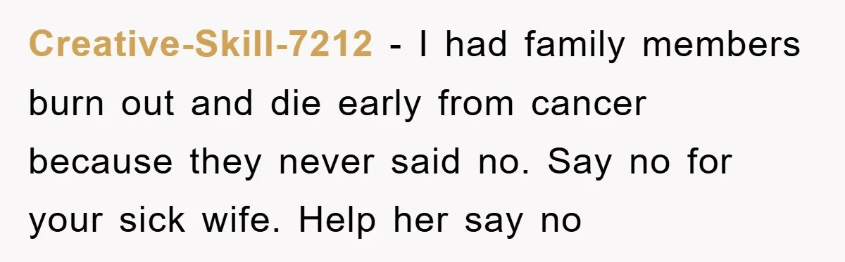 Creative-Skill-7212 − I had family members burn out and die early from cancer because they never said no. Say no for your sick wife. Help her say no