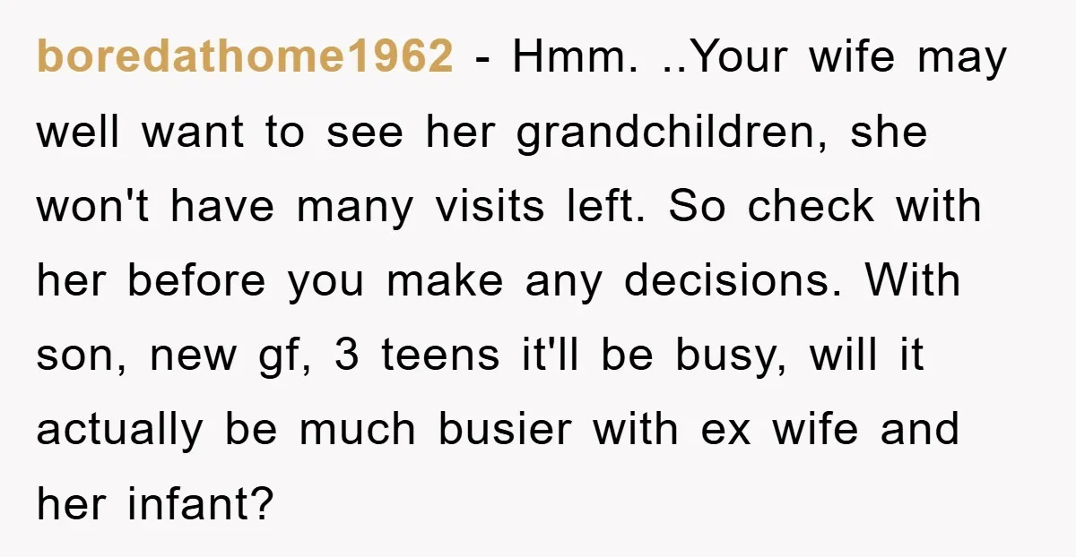 boredathome1962 − Hmm. ..Your wife may well want to see her grandchildren, she won't have many visits left. So check with her before you make any decisions. With son, new...