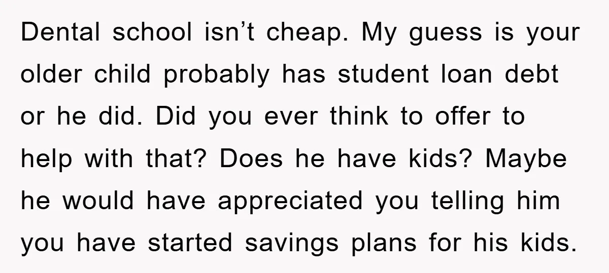 Dental school isn’t cheap. My guess is your older child probably has student loan debt or he did. Did you ever think to offer to help with that? Does he...