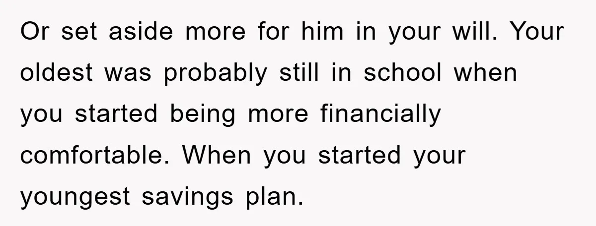 Or set aside more for him in your will. Your oldest was probably still in school when you started being more financially comfortable. When you started your youngest savings plan.