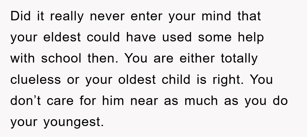 Did it really never enter your mind that your eldest could have used some help with school then. You are either totally clueless or your oldest child is right. You...