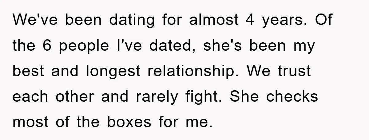 We've been dating for almost 4 years. Of the 6 people I've dated, she's been my best and longest relationship. We trust each other and rarely fight. She checks most...