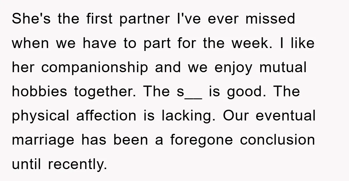 She's the first partner I've ever missed when we have to part for the week. I like her companionship and we enjoy mutual hobbies together. The s__ is good. The...