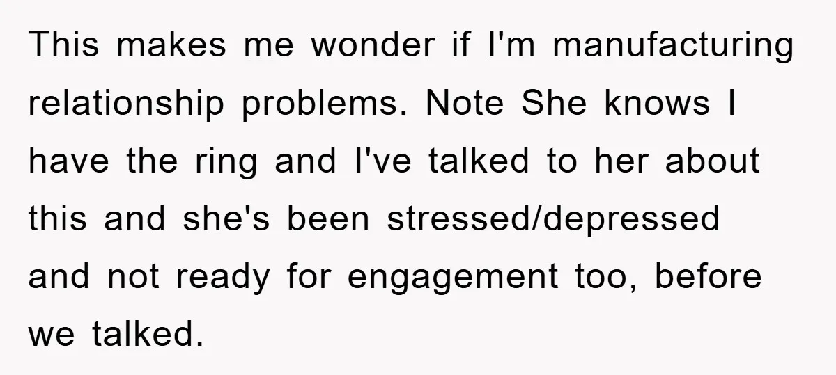 This makes me wonder if I'm manufacturing relationship problems. Note She knows I have the ring and I've talked to her about this and she's been stressed/depressed and not ready...
