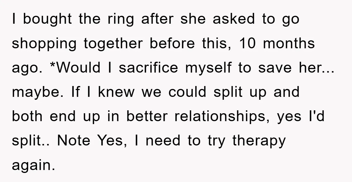 I bought the ring after she asked to go shopping together before this, 10 months ago. *Would I sacrifice myself to save her... maybe. If I knew we could split...