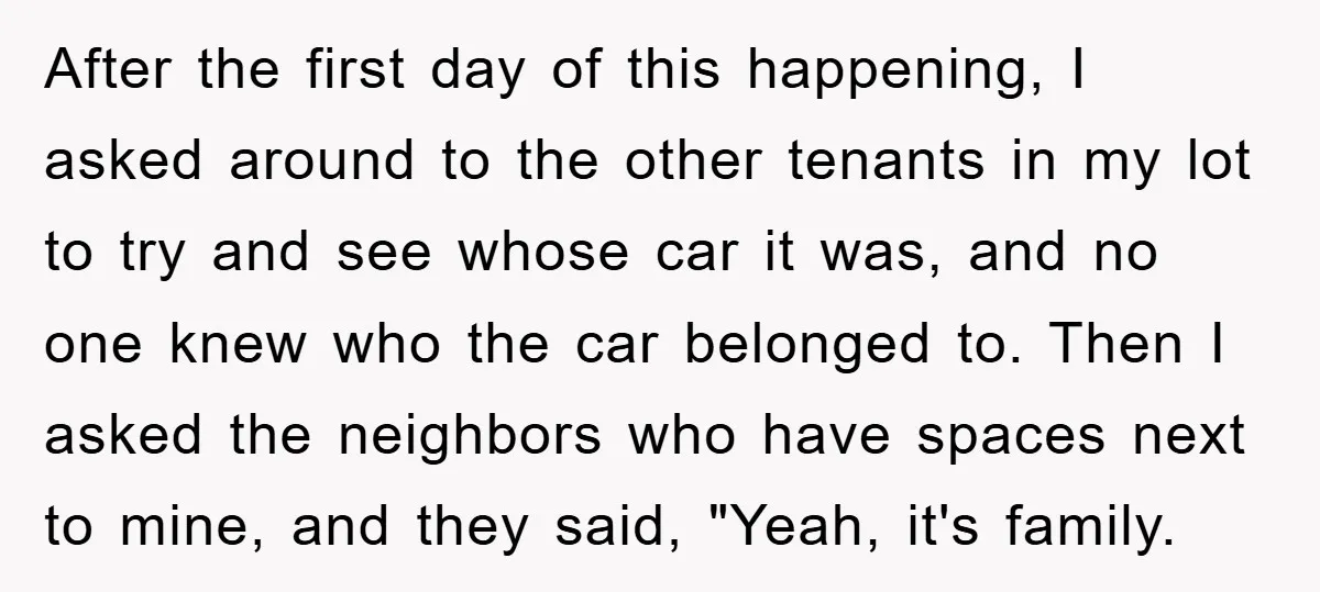 After the first day of this happening, I asked around to the other tenants in my lot to try and see whose car it was, and no one knew who...