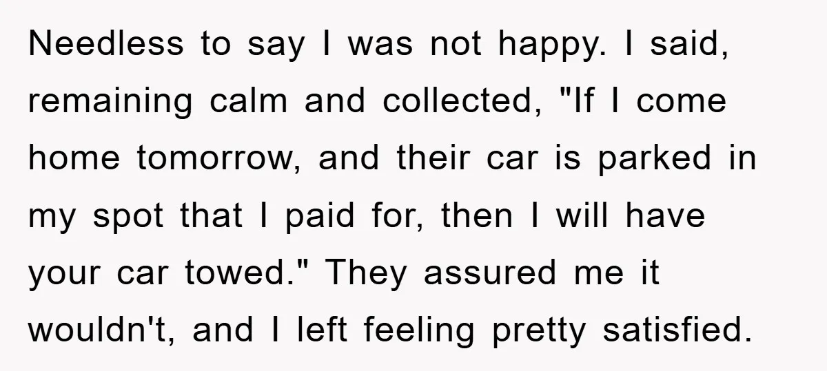 Needless to say I was not happy. I said, remaining calm and collected, "If I come home tomorrow, and their car is parked in my spot that I paid for,...