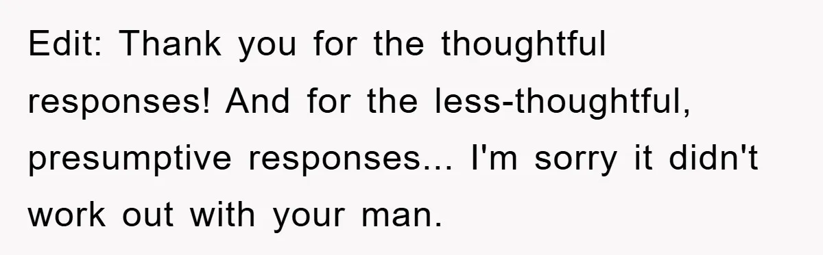 Edit: Thank you for the thoughtful responses! And for the less-thoughtful, presumptive responses... I'm sorry it didn't work out with your man.