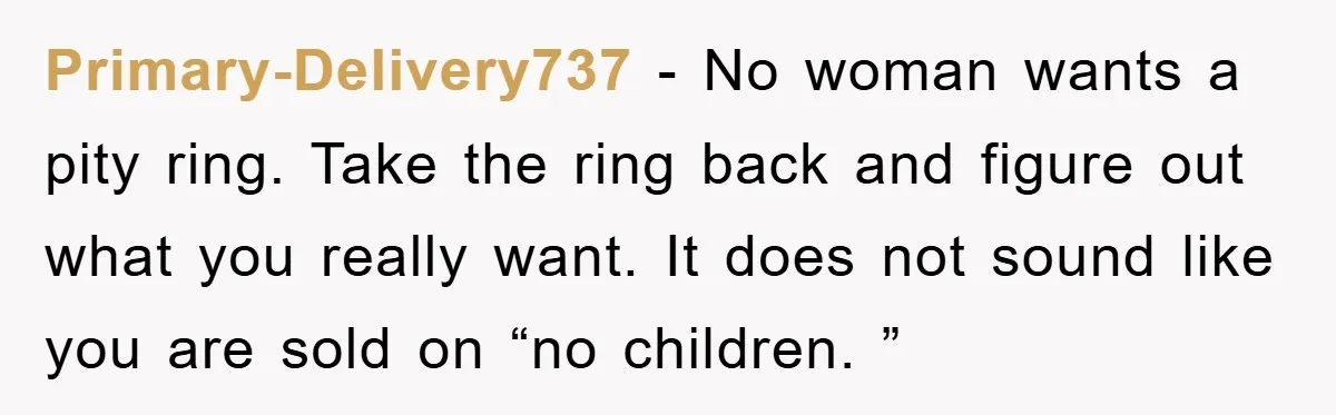 Primary-Delivery737 − No woman wants a pity ring. Take the ring back and figure out what you really want. It does not sound like you are sold on “no children....