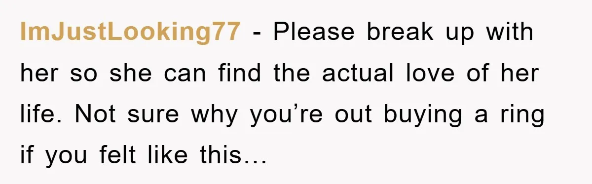 ImJustLooking77 − Please break up with her so she can find the actual love of her life. Not sure why you’re out buying a ring if you felt like this…