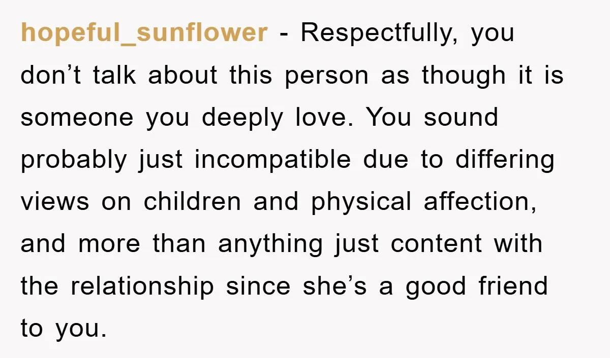 hopeful_sunflower − Respectfully, you don’t talk about this person as though it is someone you deeply love. You sound probably just incompatible due to differing views on children and physical...