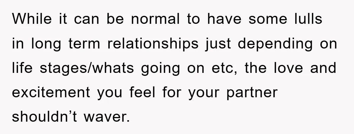 While it can be normal to have some lulls in long term relationships just depending on life stages/whats going on etc, the love and excitement you feel for your partner...