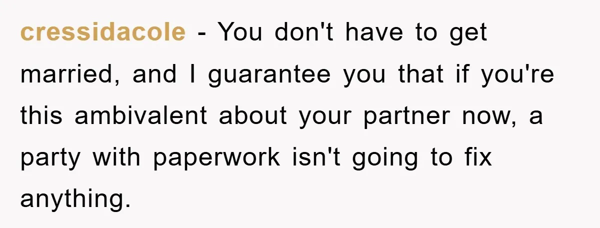 cressidacole − You don't have to get married, and I guarantee you that if you're this ambivalent about your partner now, a party with paperwork isn't going to fix anything.