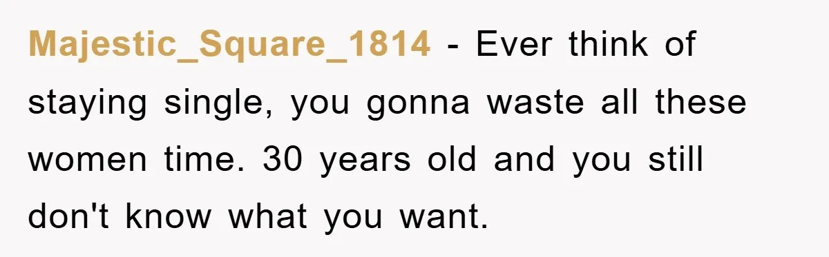Majestic_Square_1814 − Ever think of staying single, you gonna waste all these women time. 30 years old and you still don't know what you want.