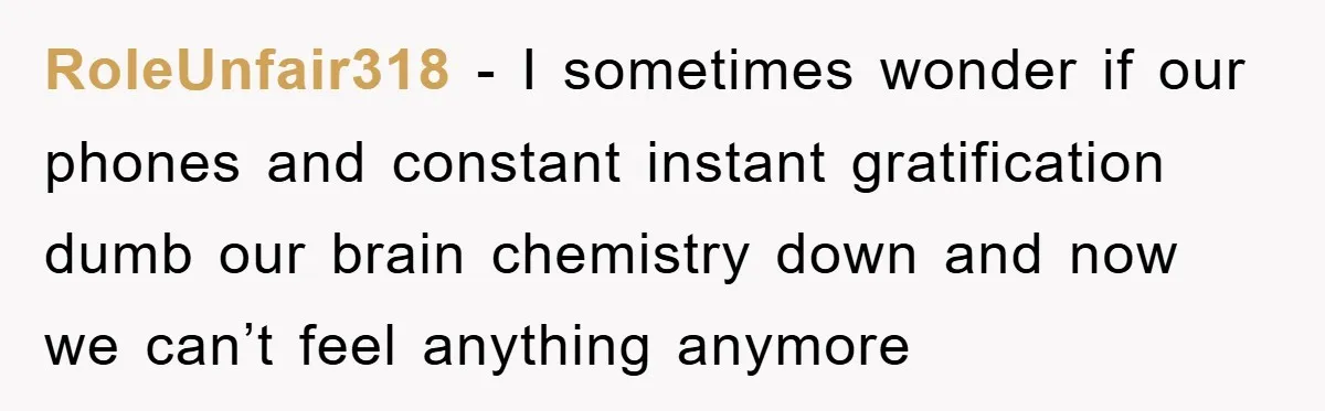 RoleUnfair318 − I sometimes wonder if our phones and constant instant gratification dumb our brain chemistry down and now we can’t feel anything anymore