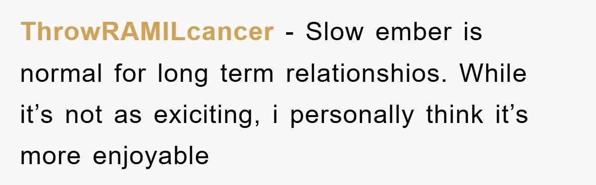ThrowRAMILcancer − Slow ember is normal for long term relationshios. While it’s not as exiciting, i personally think it’s more enjoyable