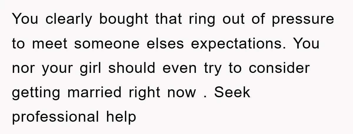 You clearly bought that ring out of pressure to meet someone elses expectations. You nor your girl should even try to consider getting married right now . Seek professional help