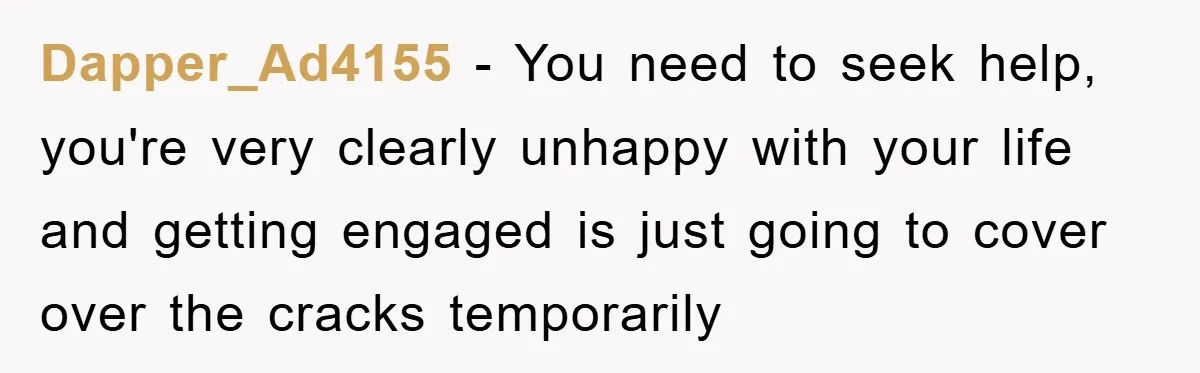 Dapper_Ad4155 − You need to seek help, you're very clearly unhappy with your life and getting engaged is just going to cover over the cracks temporarily