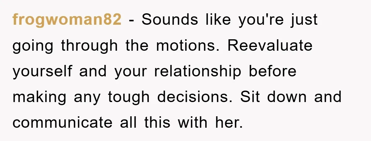 frogwoman82 − Sounds like you're just going through the motions. Reevaluate yourself and your relationship before making any tough decisions. Sit down and communicate all this with her.